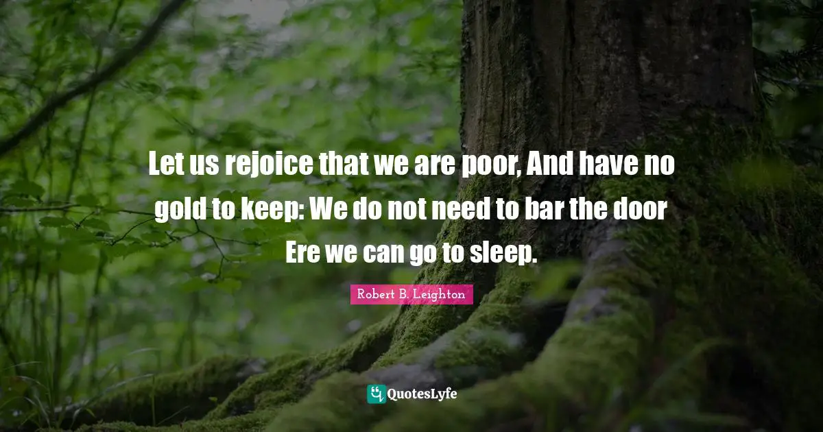Let us rejoice that we are poor, And have no gold to keep: We do not need to bar the door Ere we can go to sleep.