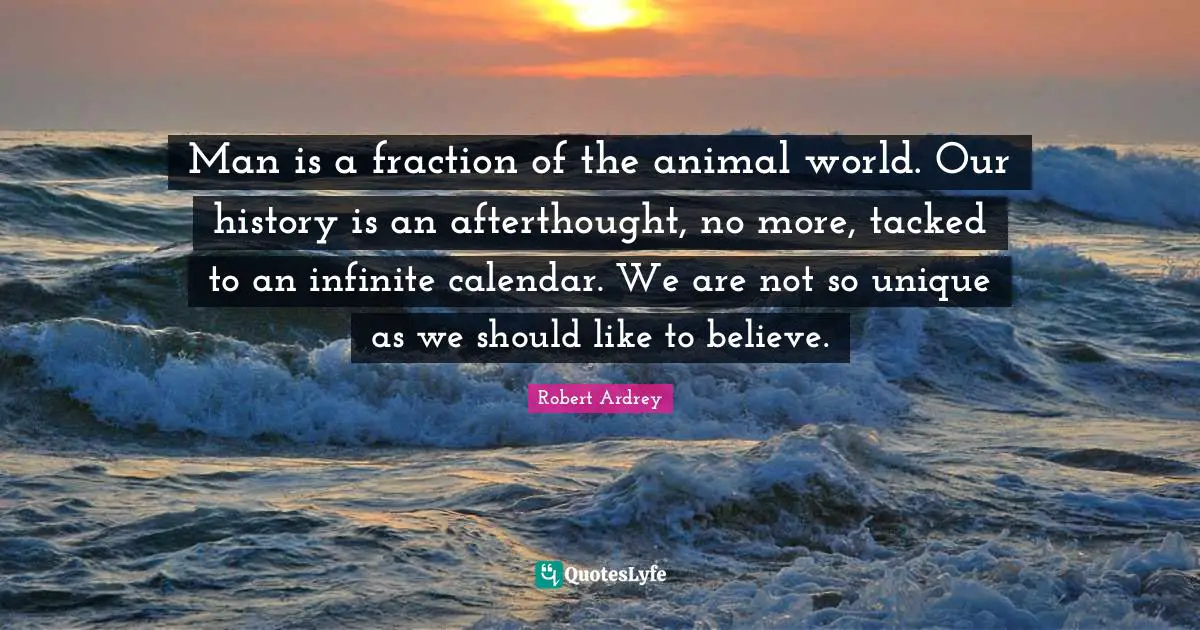 Man is a fraction of the animal world. Our history is an afterthought, no more, tacked to an infinite calendar. We are not so unique as we should like to believe.