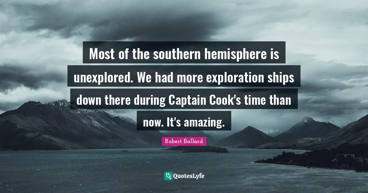 Most of the southern hemisphere is unexplored. We had more exploration ships down there during Captain Cook's time than now. It's amazing.