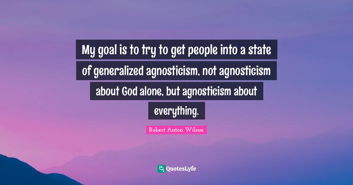 My goal is to try to get people into a state of generalized agnosticism, not agnosticism about God alone, but agnosticism about everything.