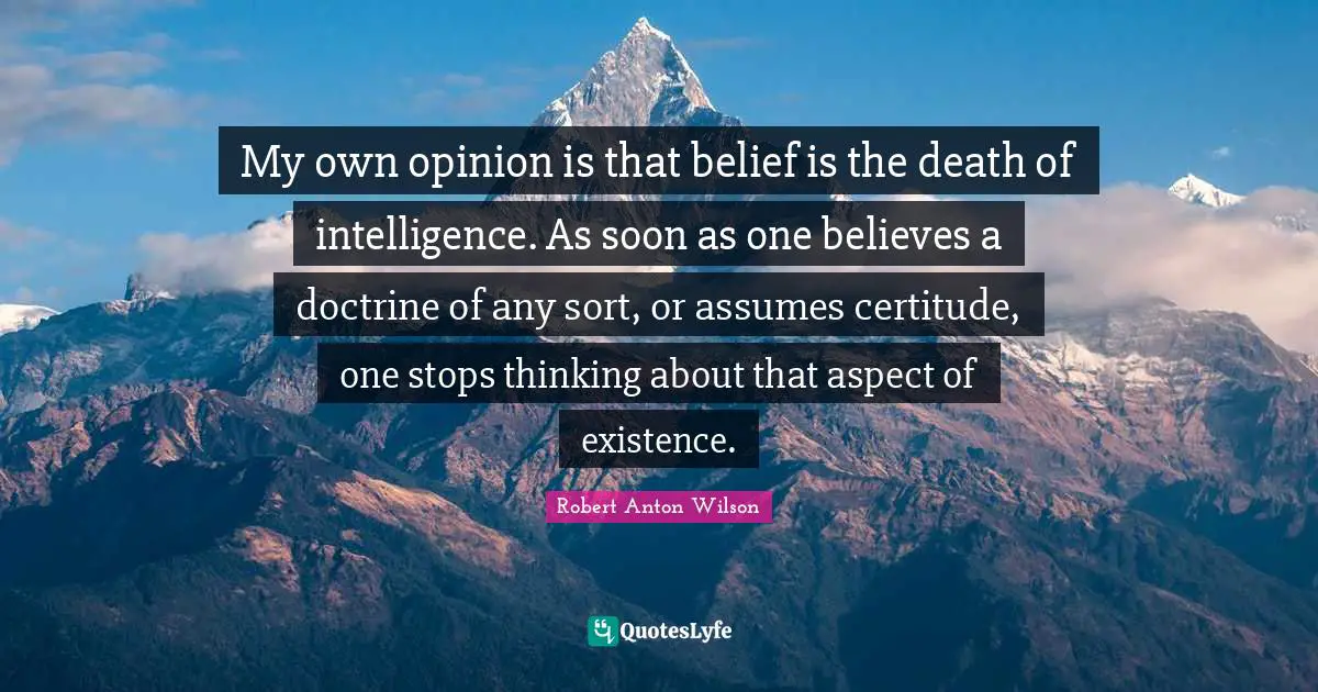 My own opinion is that belief is the death of intelligence. As soon as one believes a doctrine of any sort, or assumes certitude, one stops thinking about that aspect of existence.