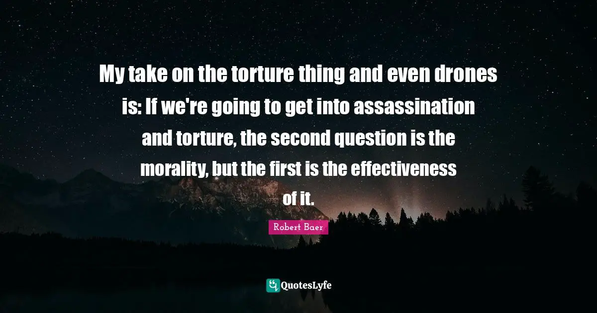 My take on the torture thing and even drones is: If we're going to get into assassination and torture, the second question is the morality, but the first is the effectiveness of it.