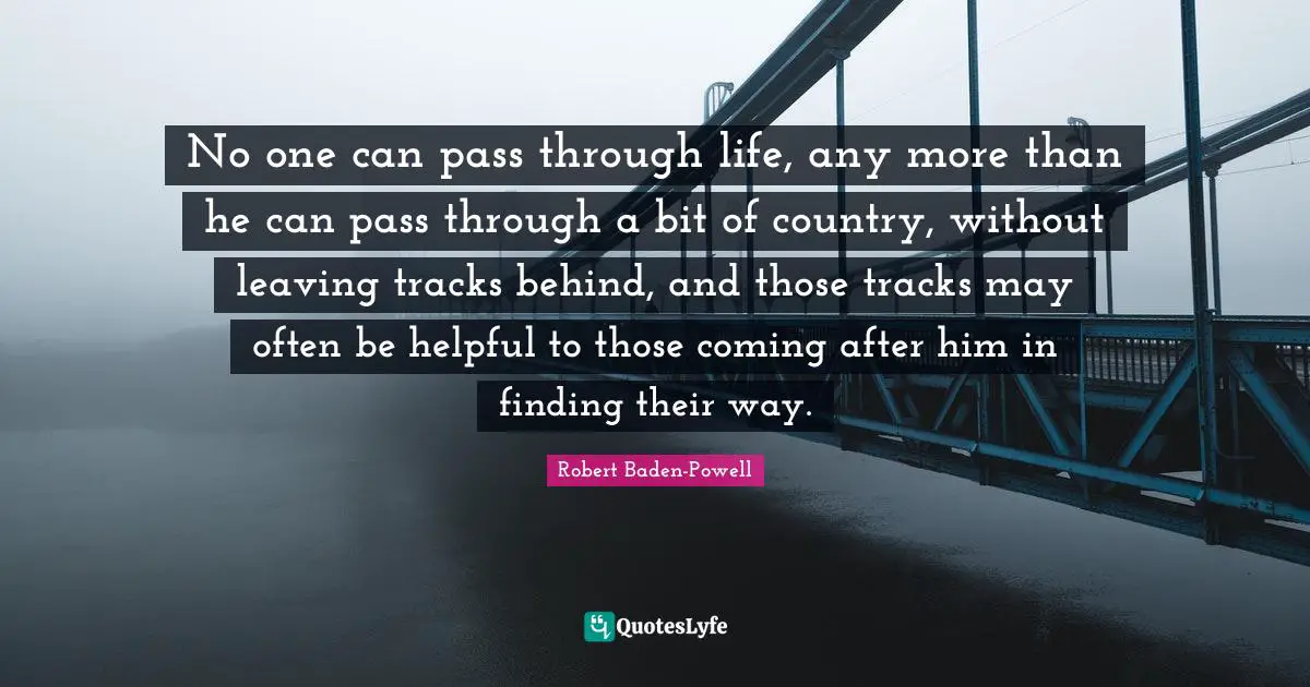 Robert Baden-Powell Quotes: No one can pass through life, any more than he can pass through a bit of country, without leaving tracks behind, and those tracks may often be helpful to those coming after him in finding their way.