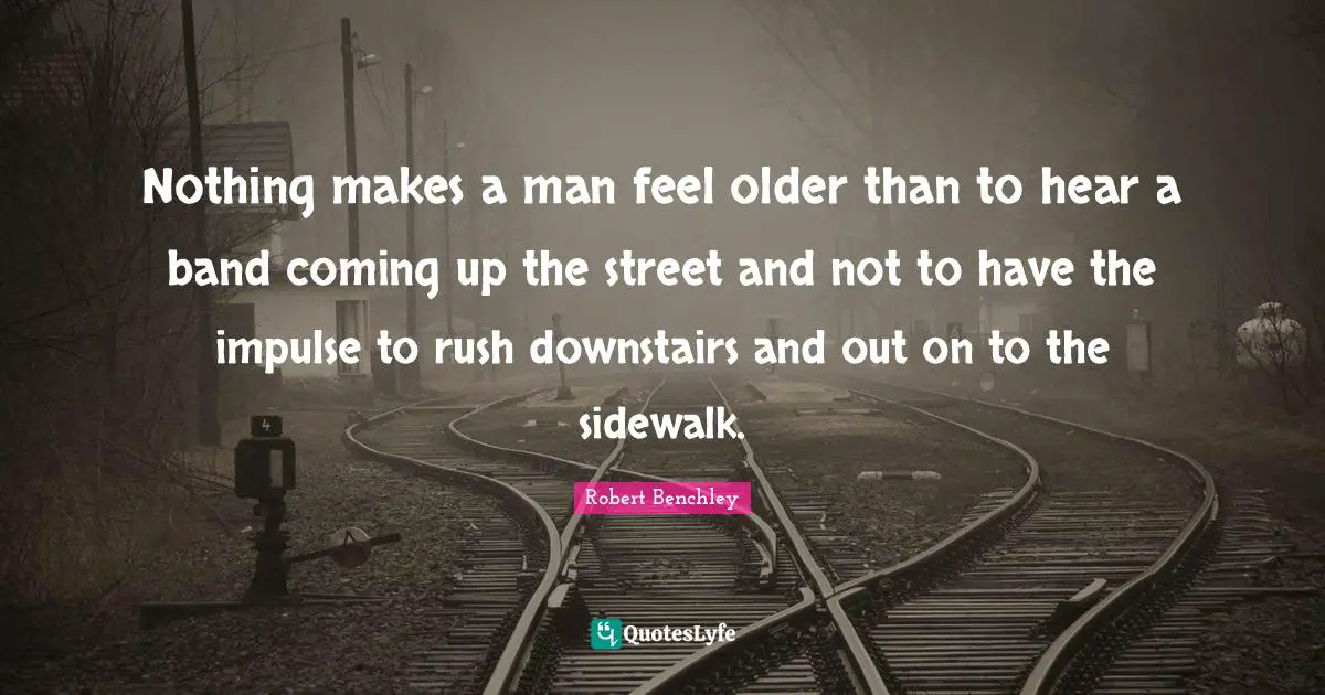Nothing makes a man feel older than to hear a band coming up the street and not to have the impulse to rush downstairs and out on to the sidewalk.