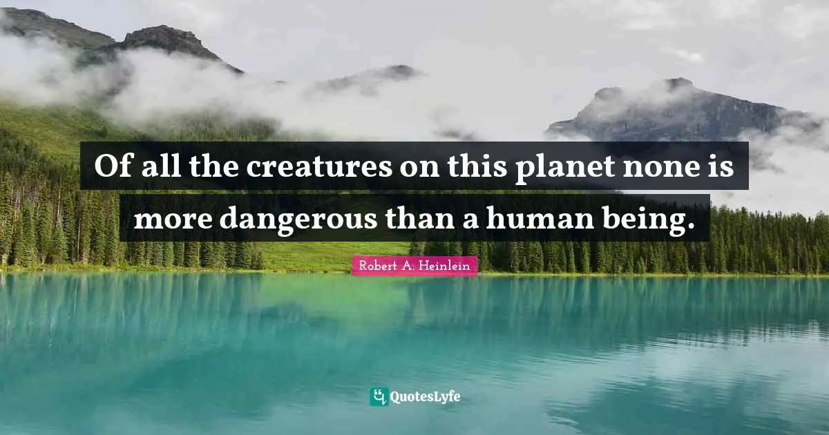 Of all the creatures on this planet none is more dangerous than a human being.