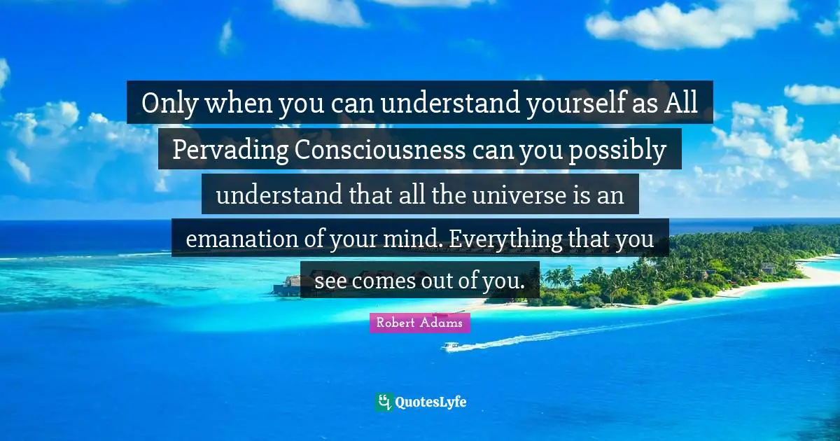 Robert Adams Quotes: "Only when you can understand yourself as All Pervading Consciousness can you possibly understand that all the universe is an emanation of your mind. Everything that you see comes out of you."
