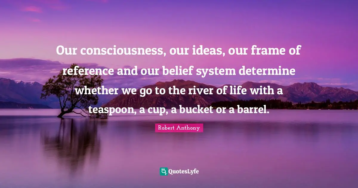 Our consciousness, our ideas, our frame of reference and our belief system determine whether we go to the river of life with a teaspoon, a cup, a bucket or a barrel.