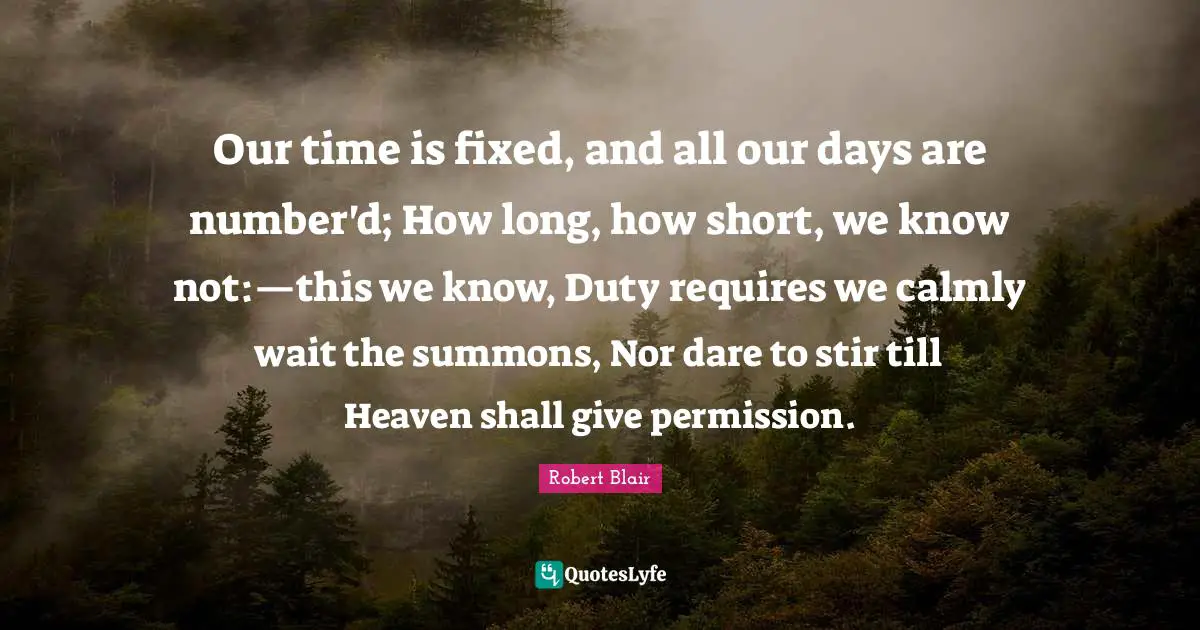 Our time is fixed, and all our days are number'd; How long, how short, we know not:—this we know, Duty requires we calmly wait the summons, Nor dare to stir till Heaven shall give permission.