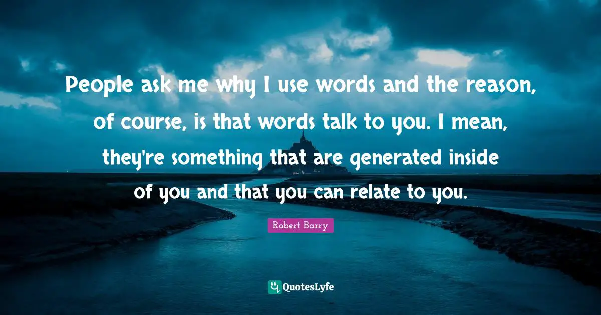 People ask me why I use words and the reason, of course, is that words talk to you. I mean, they're something that are generated inside of you and that you can relate to you.