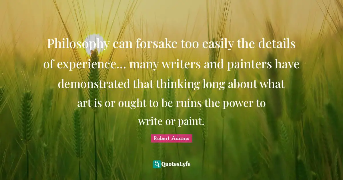 Robert Adams Quotes: "Philosophy can forsake too easily the details of experience… many writers and painters have demonstrated that thinking long about what art is or ought to be ruins the power to write or paint."