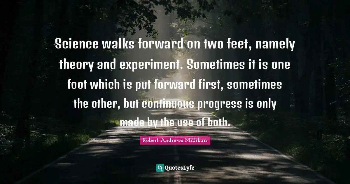 Science walks forward on two feet, namely theory and experiment. Sometimes it is one foot which is put forward first, sometimes the other, but continuous progress is only made by the use of both.