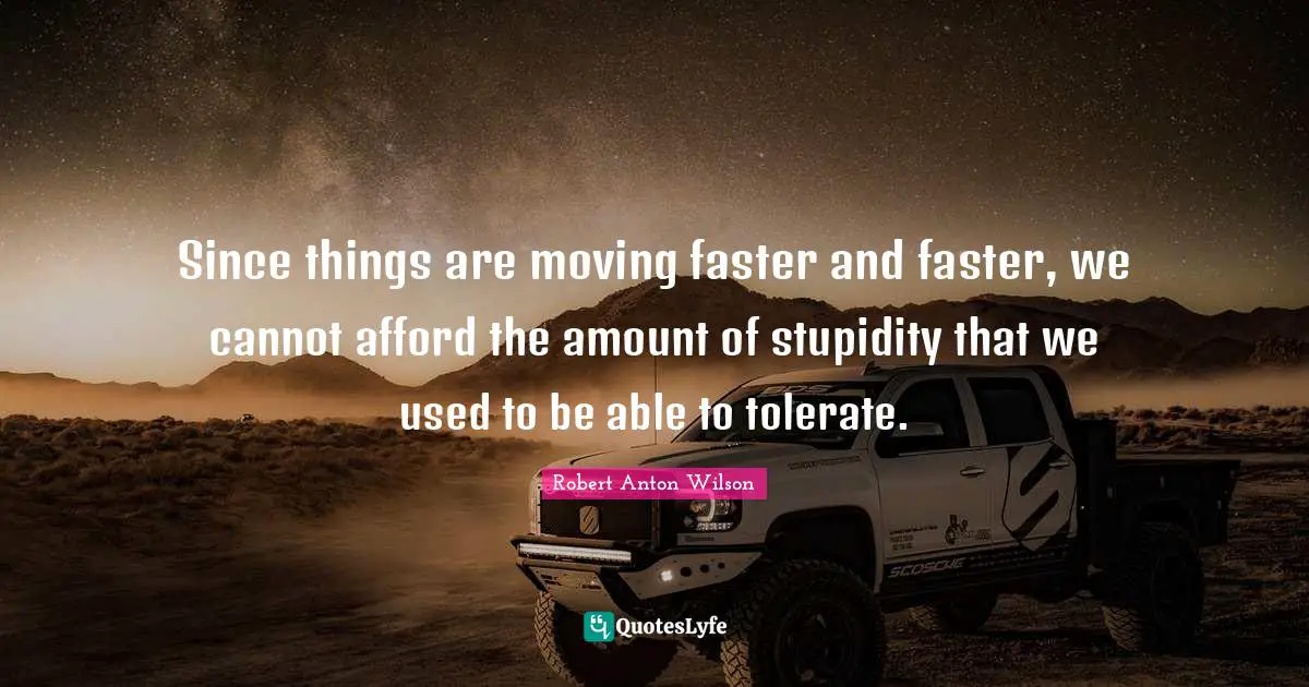 Since things are moving faster and faster, we cannot afford the amount of stupidity that we used to be able to tolerate.