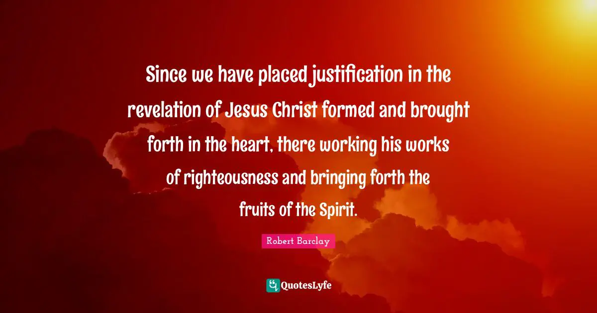 Since we have placed justification in the revelation of Jesus Christ formed and brought forth in the heart, there working his works of righteousness and bringing forth the fruits of the Spirit.
