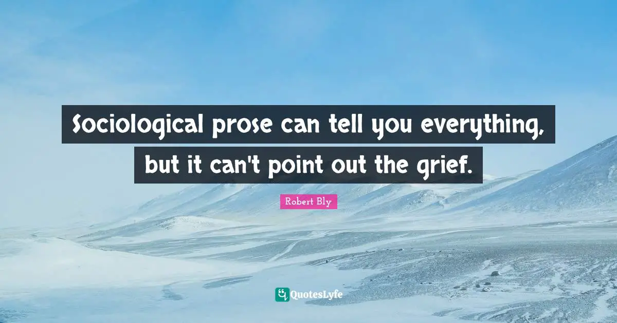 Robert Bly Quotes: "Sociological prose can tell you everything, but it can't point out the grief."