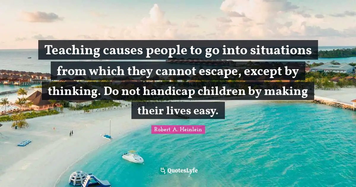 Teaching causes people to go into situations from which they cannot escape, except by thinking. Do not handicap children by making their lives easy.