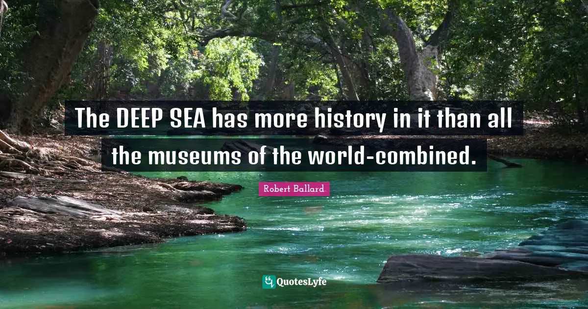 The DEEP SEA has more history in it than all the museums of the world-combined.