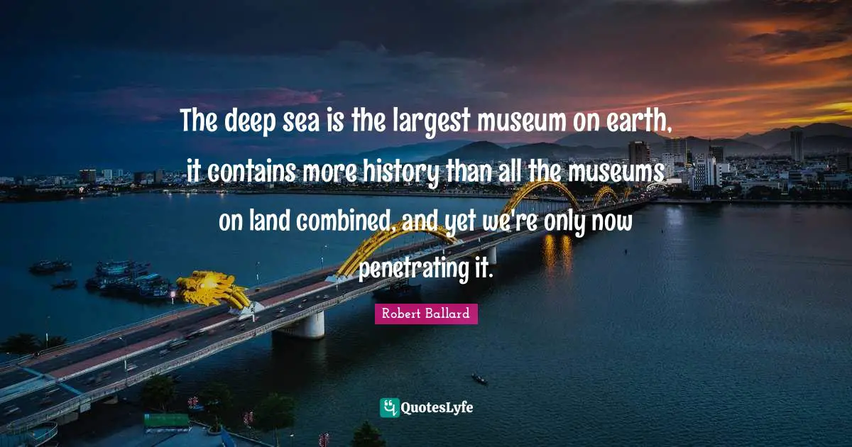 The deep sea is the largest museum on earth, it contains more history than all the museums on land combined, and yet we're only now penetrating it.
