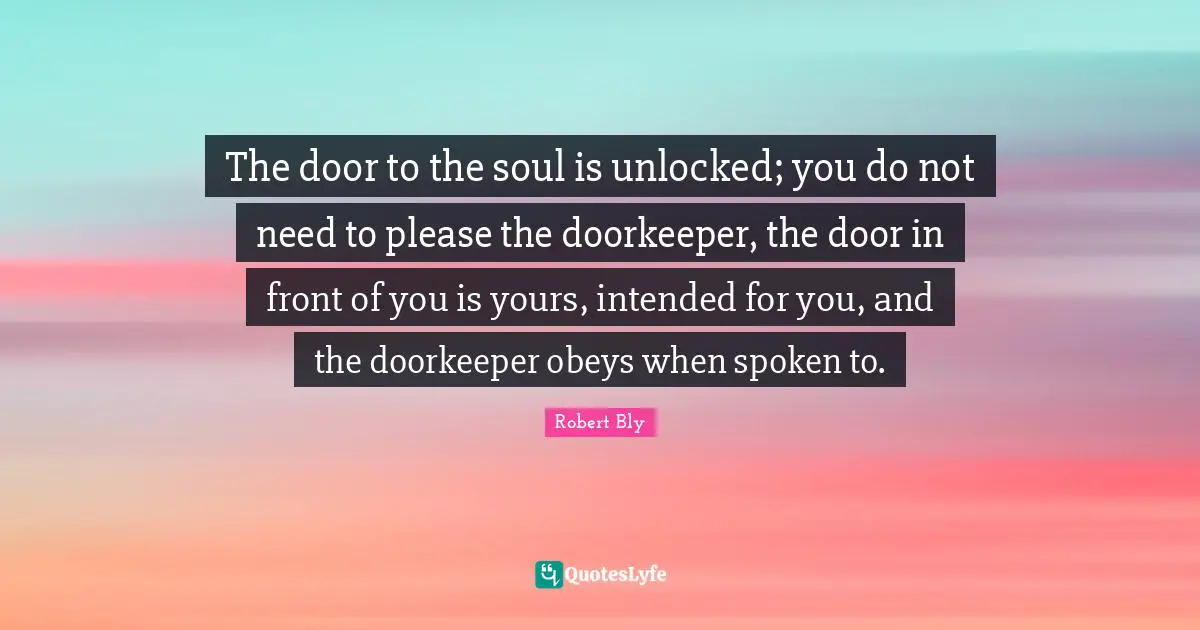 Robert Bly Quotes: "The door to the soul is unlocked; you do not need to please the doorkeeper, the door in front of you is yours, intended for you, and the doorkeeper obeys when spoken to."