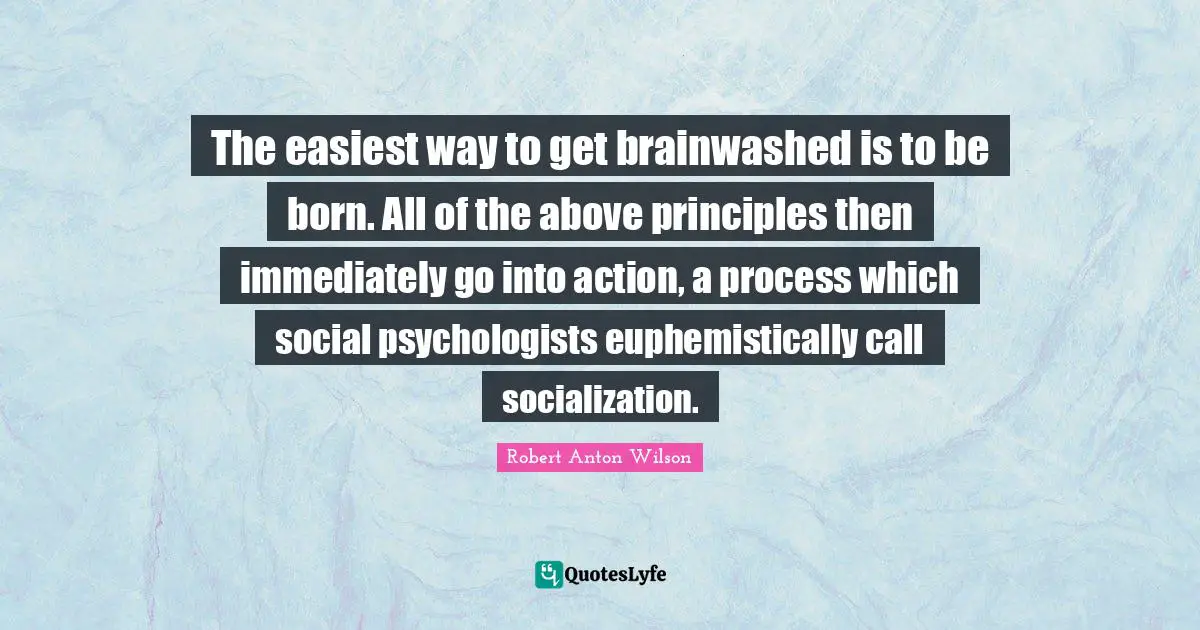 The easiest way to get brainwashed is to be born. All of the above principles then immediately go into action, a process which social psychologists euphemistically call socialization.