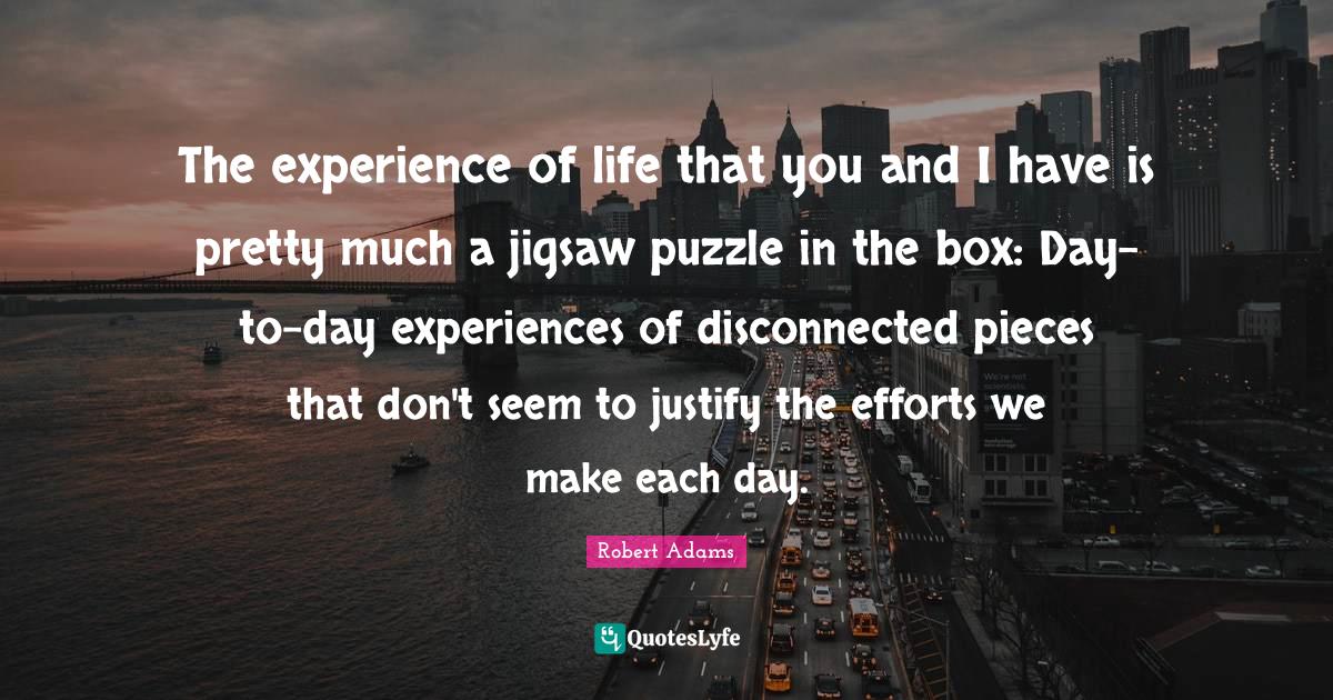 Robert Adams Quotes: "The experience of life that you and I have is pretty much a jigsaw puzzle in the box: Day-to-day experiences of disconnected pieces that don't seem to justify the efforts we make each day."
