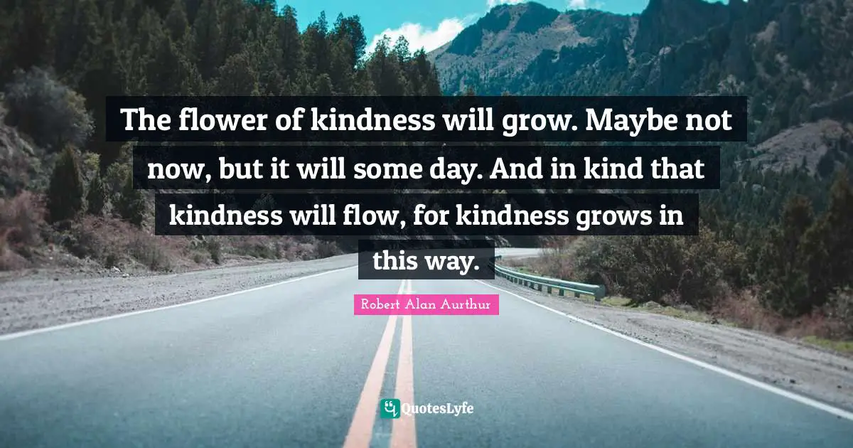 The flower of kindness will grow. Maybe not now, but it will some day. And in kind that kindness will flow, for kindness grows in this way.
