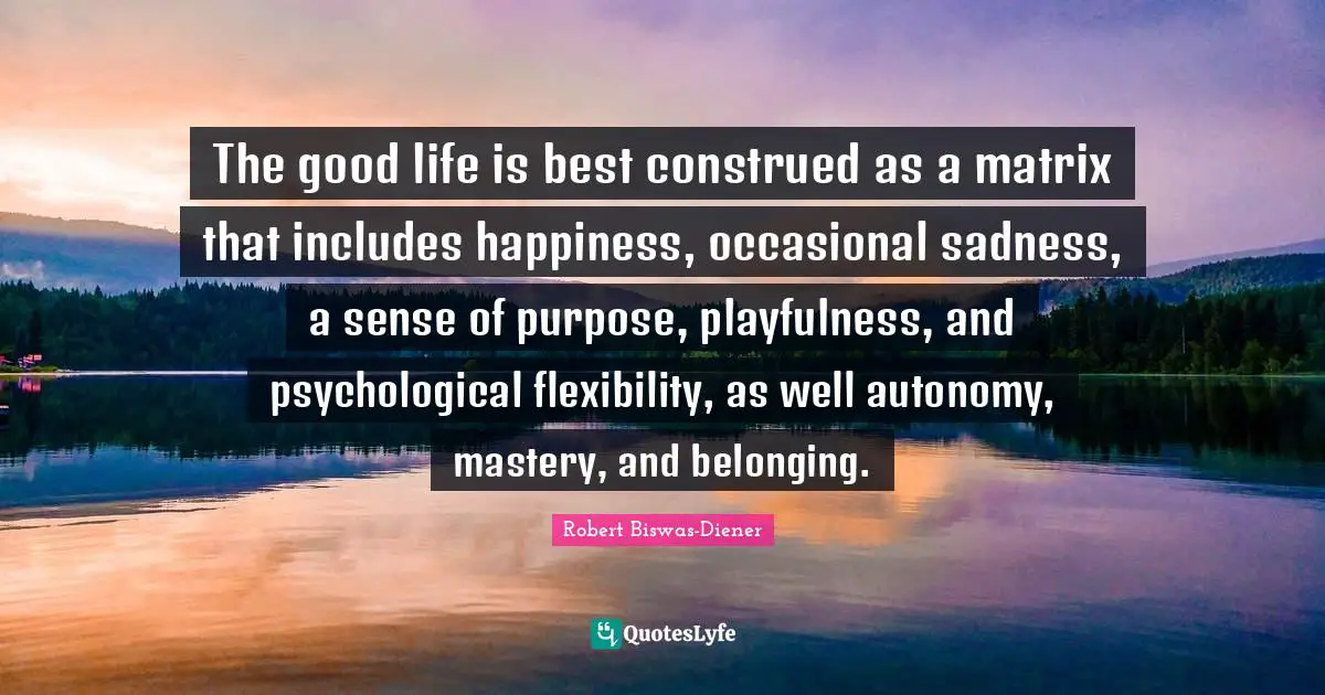 The good life is best construed as a matrix that includes happiness, occasional sadness, a sense of purpose, playfulness, and psychological flexibility, as well autonomy, mastery, and belonging.