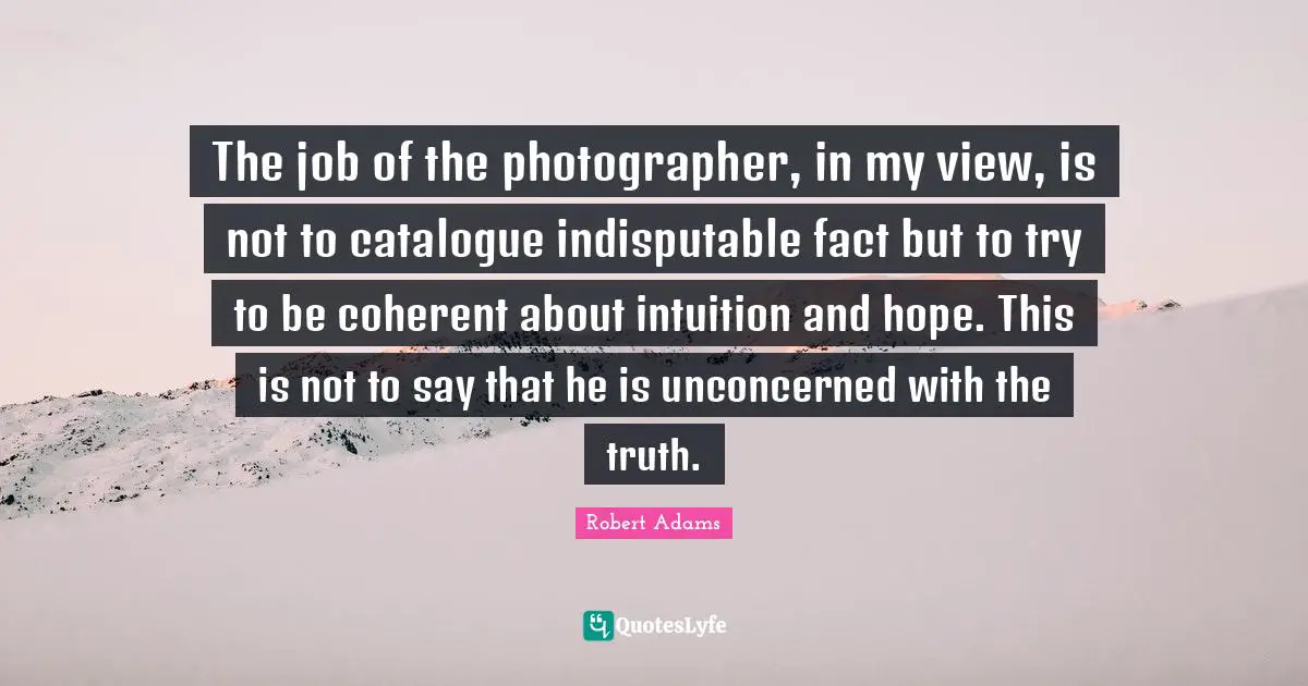 Robert Adams Quotes: "The job of the photographer, in my view, is not to catalogue indisputable fact but to try to be coherent about intuition and hope. This is not to say that he is unconcerned with the truth."