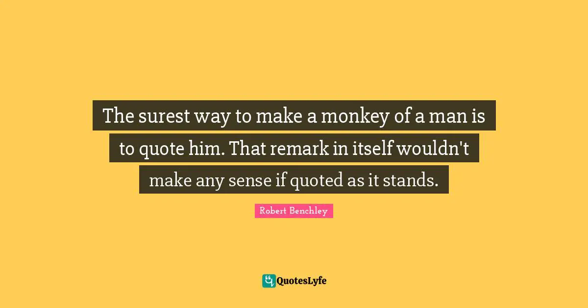 The surest way to make a monkey of a man is to quote him. That remark in itself wouldn't make any sense if quoted as it stands.