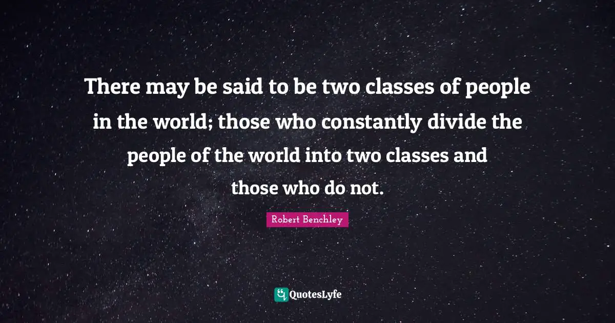 There may be said to be two classes of people in the world; those who constantly divide the people of the world into two classes and those who do not.