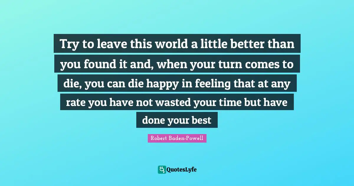 Robert Baden-Powell Quotes: Try to leave this world a little better than you found it and, when your turn comes to die, you can die happy in feeling that at any rate you have not wasted your time but have done your best