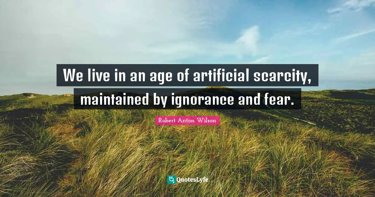 Robert Anton Wilson Quotes: "We live in an age of artificial scarcity, maintained by ignorance and fear."