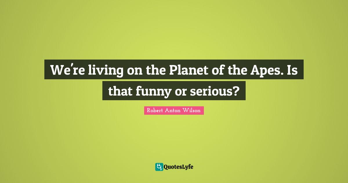 Robert Anton Wilson Quotes: "We're living on the Planet of the Apes. Is that funny or serious?"