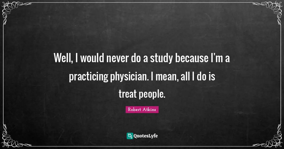 Well, I would never do a study because I'm a practicing physician. I mean, all I do is treat people.