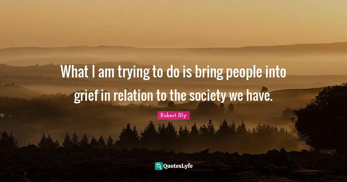 Robert Bly Quotes: "What I am trying to do is bring people into grief in relation to the society we have."