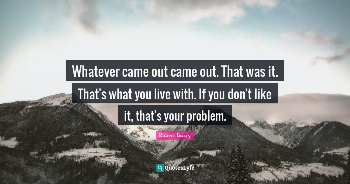 Whatever came out came out. That was it. That's what you live with. If you don't like it, that's your problem.