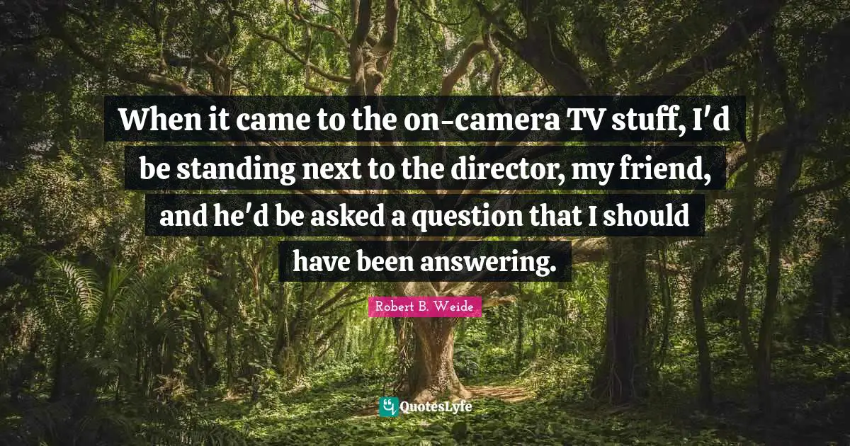 When it came to the on-camera TV stuff, I'd be standing next to the director, my friend, and he'd be asked a question that I should have been answering.