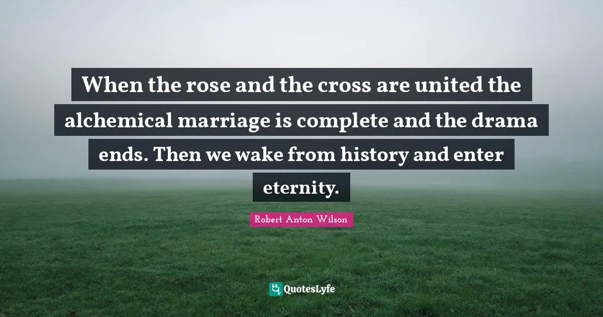 When the rose and the cross are united the alchemical marriage is complete and the drama ends. Then we wake from history and enter eternity.