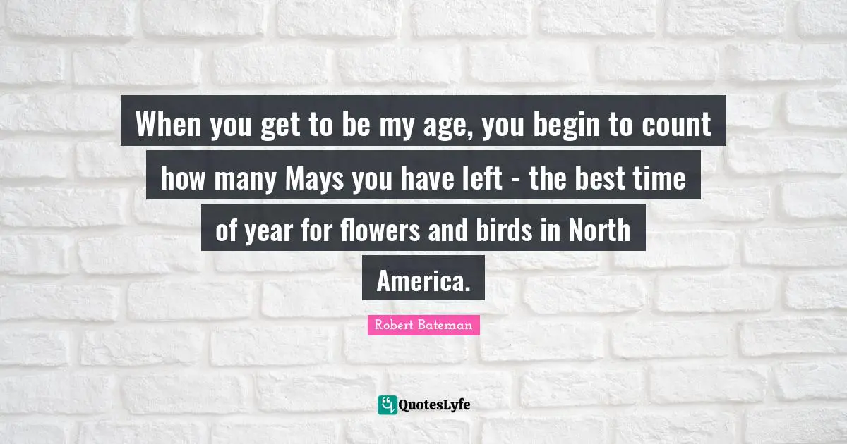 Robert Bateman Quotes: "When you get to be my age, you begin to count how many Mays you have left - the best time of year for flowers and birds in North America."