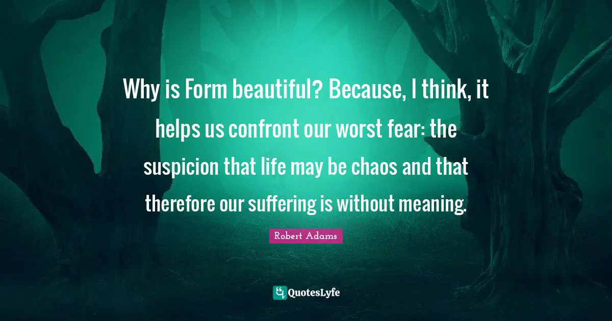 Robert Adams Quotes: "Why is Form beautiful? Because, I think, it helps us confront our worst fear: the suspicion that life may be chaos and that therefore our suffering is without meaning."