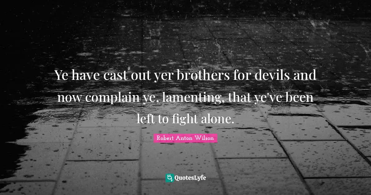 Ye have cast out yer brothers for devils and now complain ye, lamenting, that ye've been left to fight alone.