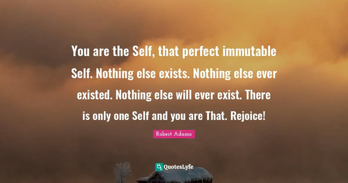 Robert Adams Quotes: "You are the Self, that perfect immutable Self. Nothing else exists. Nothing else ever existed. Nothing else will ever exist. There is only one Self and you are That. Rejoice!"