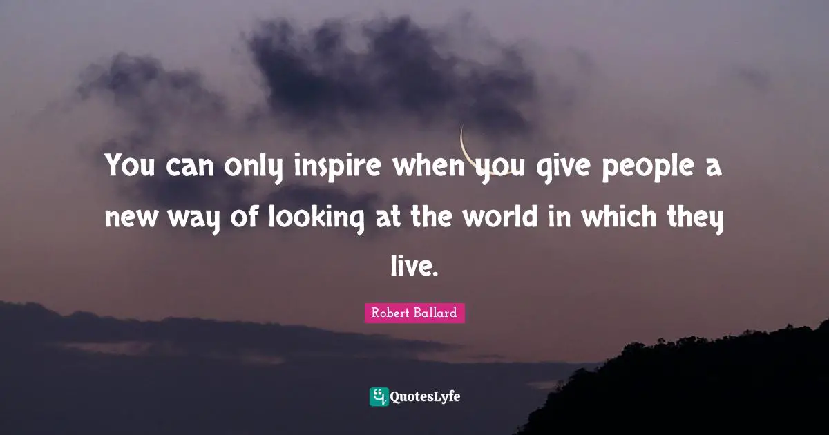 You can only inspire when you give people a new way of looking at the world in which they live.