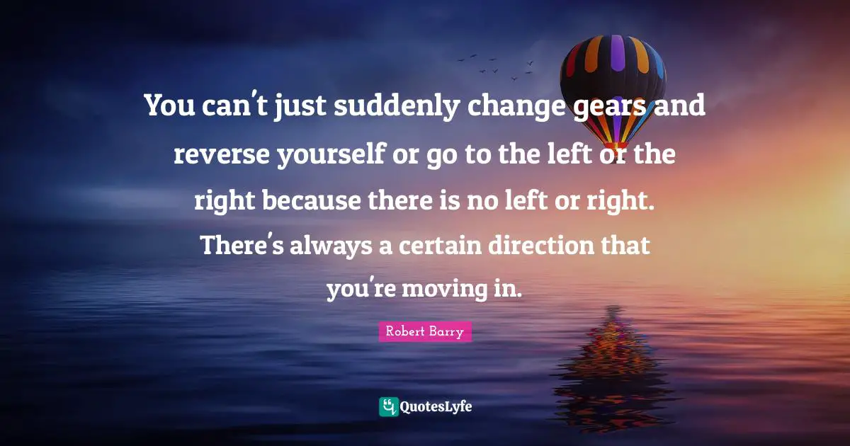 You can't just suddenly change gears and reverse yourself or go to the left or the right because there is no left or right. There's always a certain direction that you're moving in.