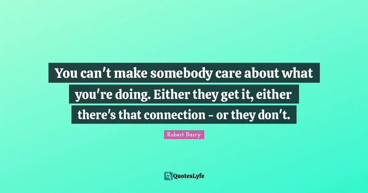 You can't make somebody care about what you're doing. Either they get it, either there's that connection - or they don't.