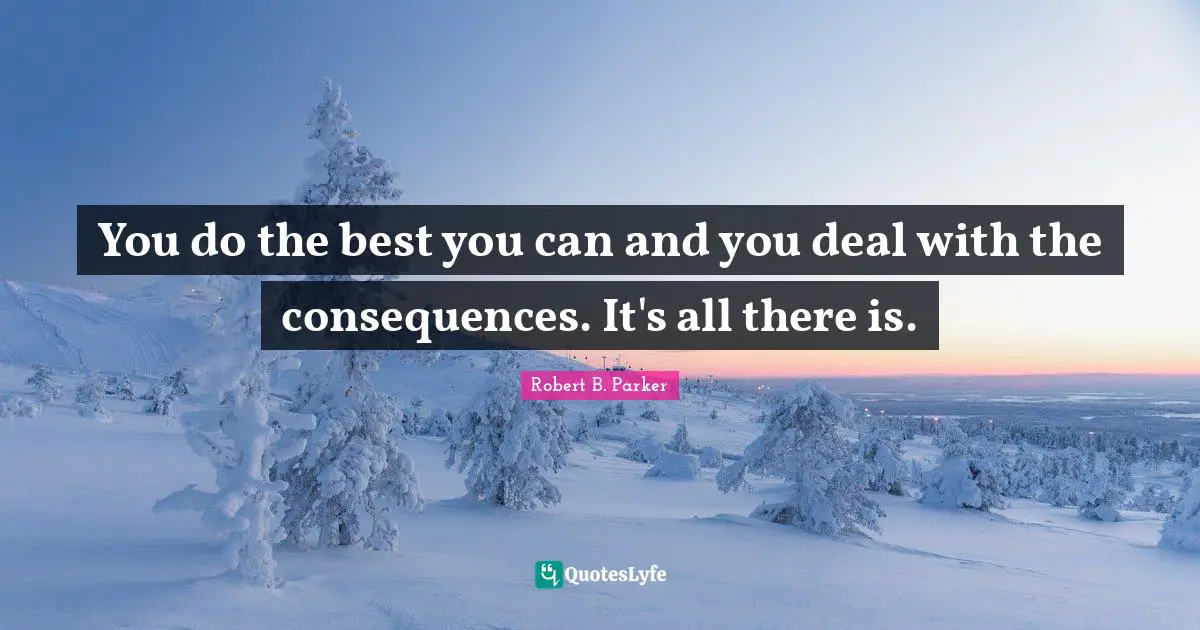 You do the best you can and you deal with the consequences. It's all there is.