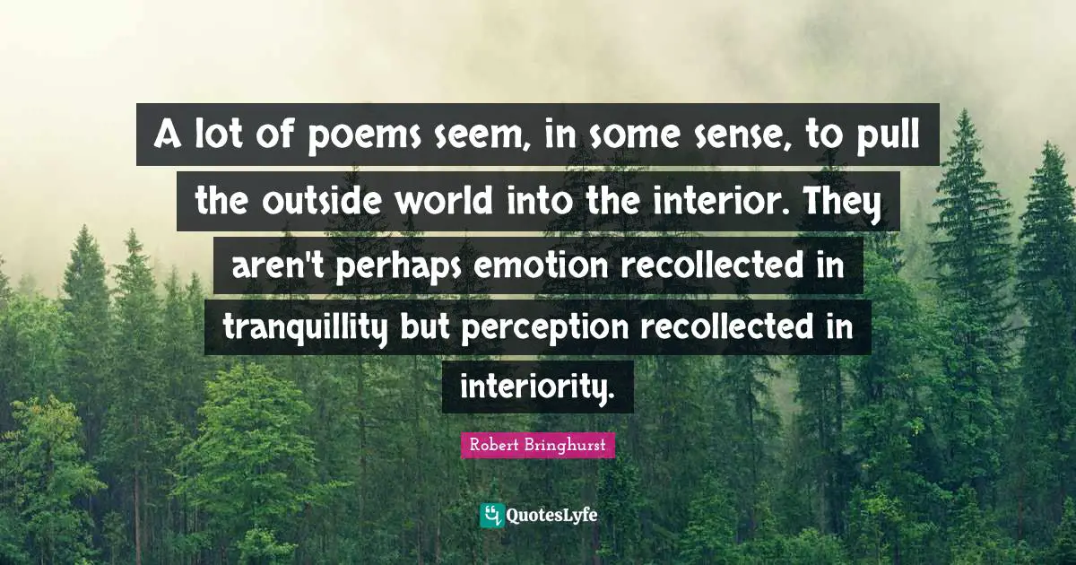 A lot of poems seem, in some sense, to pull the outside world into the interior. They aren't perhaps emotion recollected in tranquillity but perception recollected in interiority.