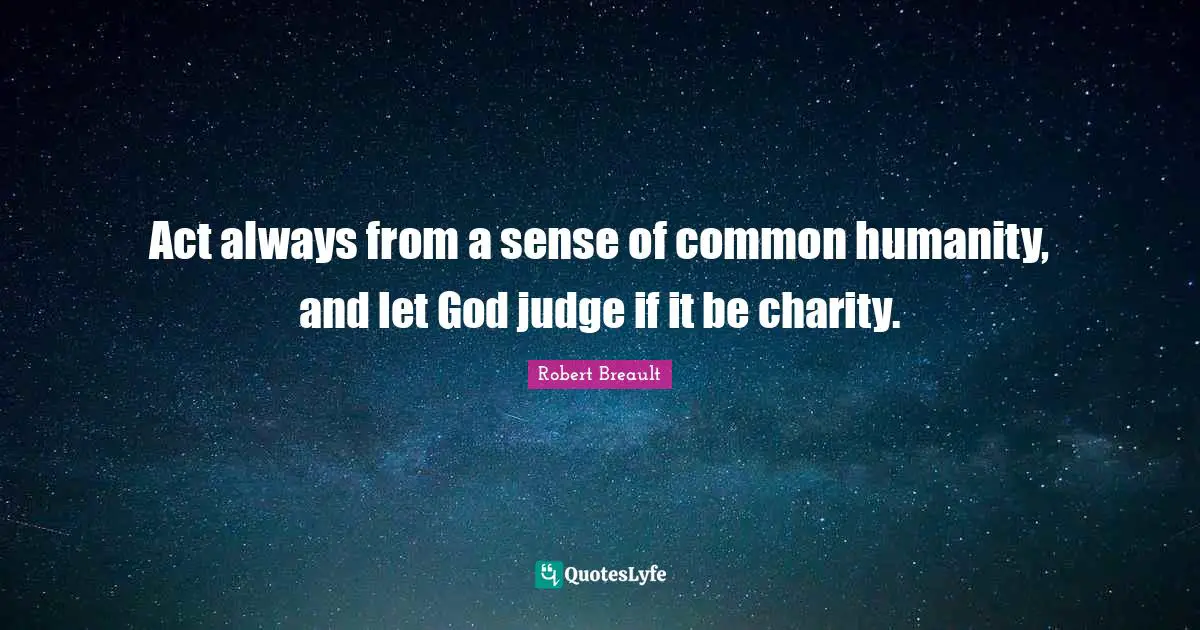 Act always from a sense of common humanity, and let God judge if it be charity.