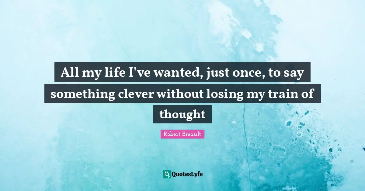 All my life I've wanted, just once, to say something clever without losing my train of thought