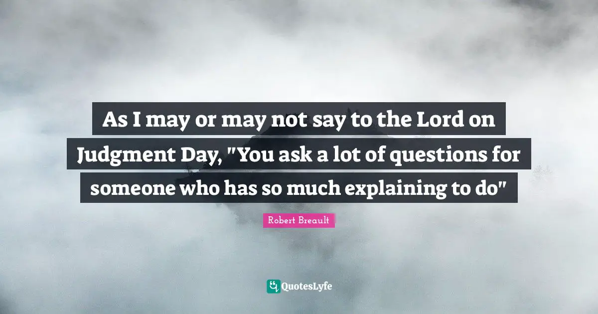 As I may or may not say to the Lord on Judgment Day, "You ask a lot of questions for someone who has so much explaining to do"