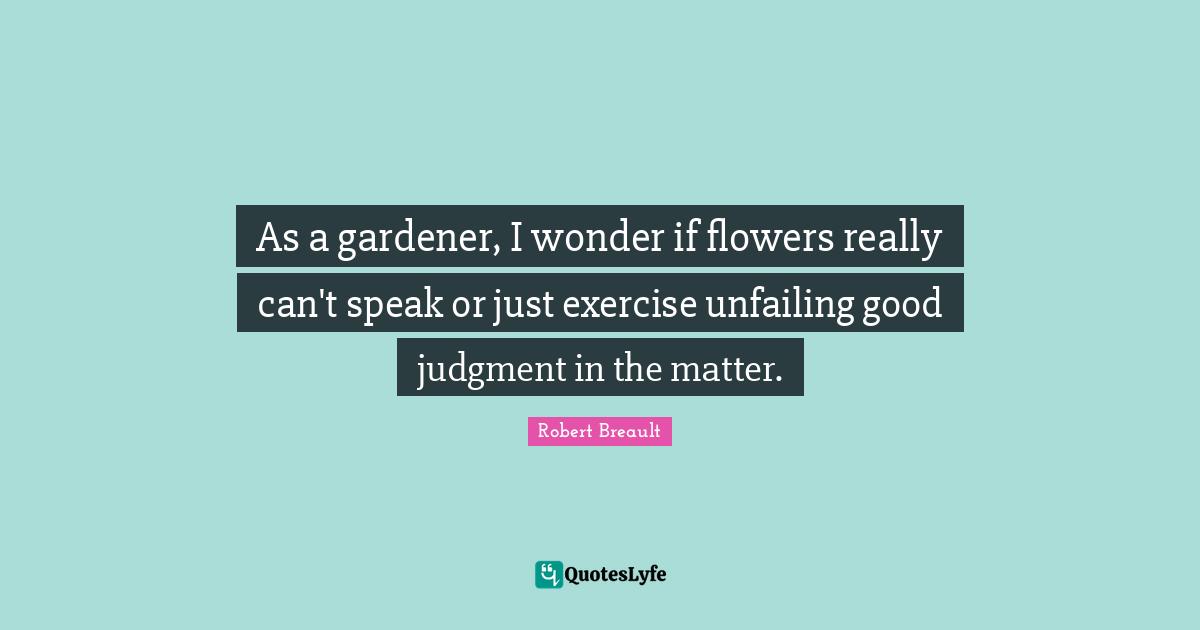 As a gardener, I wonder if flowers really can't speak or just exercise unfailing good judgment in the matter.